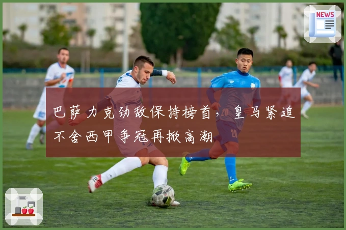 巴萨力克劲敌保持榜首，皇马紧追不舍西甲争冠再掀高潮