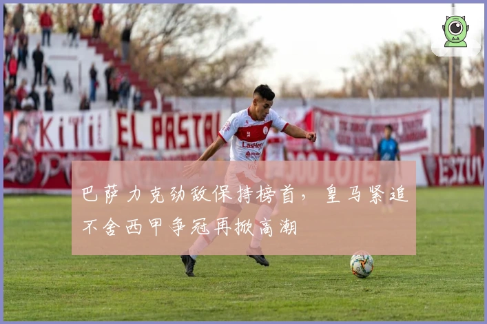 巴萨力克劲敌保持榜首，皇马紧追不舍西甲争冠再掀高潮