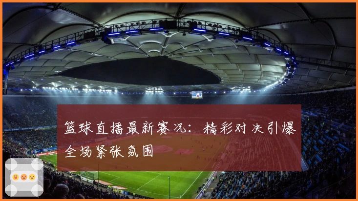 篮球直播最新赛况：精彩对决引爆全场紧张氛围