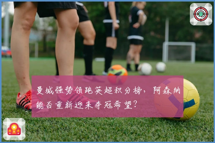 曼城强势领跑英超积分榜，阿森纳能否重新迎来夺冠希望？