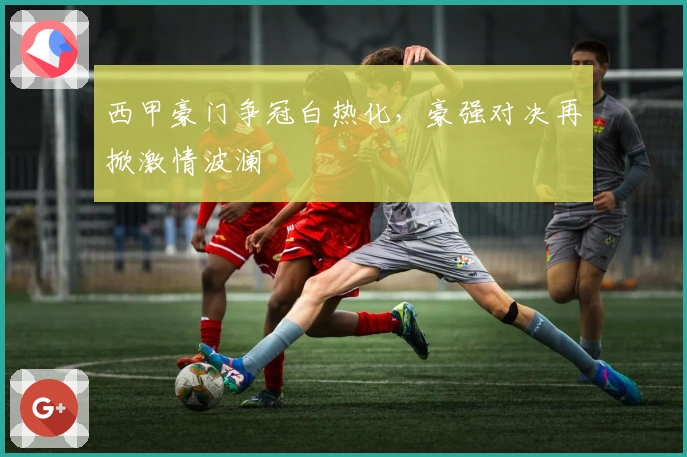 西甲豪门争冠白热化，豪强对决再掀激情波澜