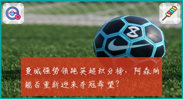 曼城强势领跑英超积分榜，阿森纳能否重新迎来夺冠希望？