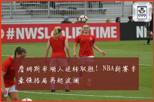 詹姆斯率湖人逆转取胜！NBA新赛季豪强格局再起波澜