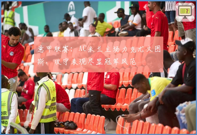 意甲联赛：AC米兰主场力克尤文图斯，攻守表现尽显冠军风范
