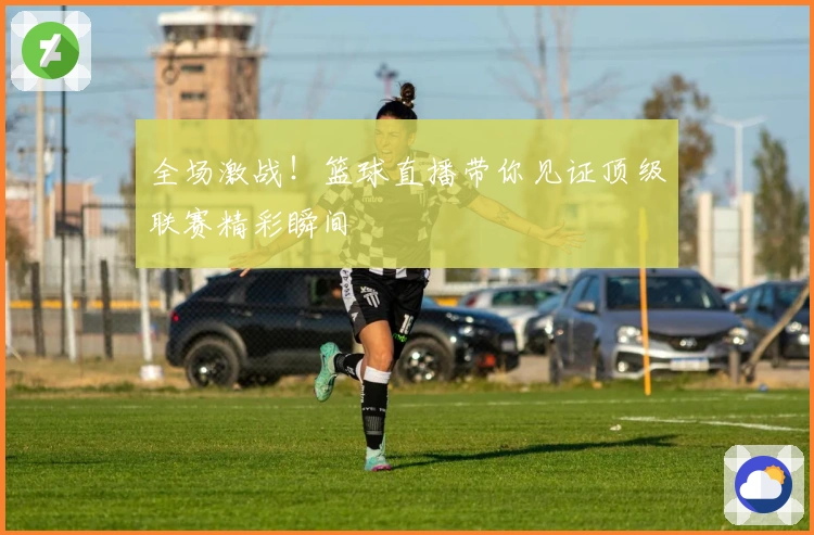 全场激战！篮球直播带你见证顶级联赛精彩瞬间