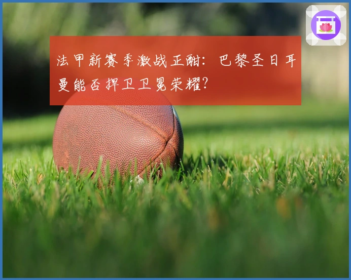 法甲新赛季激战正酣：巴黎圣日耳曼能否捍卫卫冕荣耀？