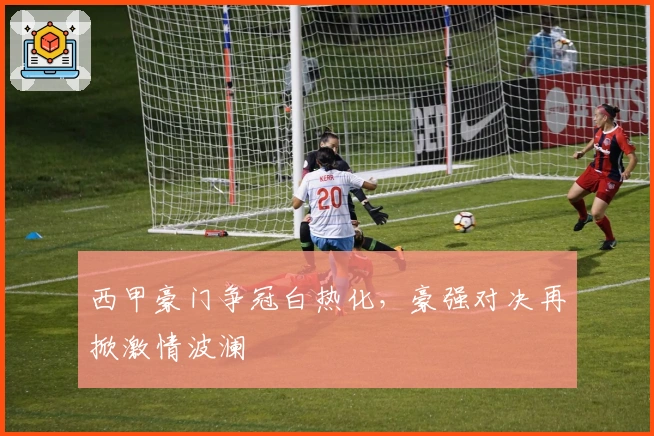 西甲豪门争冠白热化，豪强对决再掀激情波澜